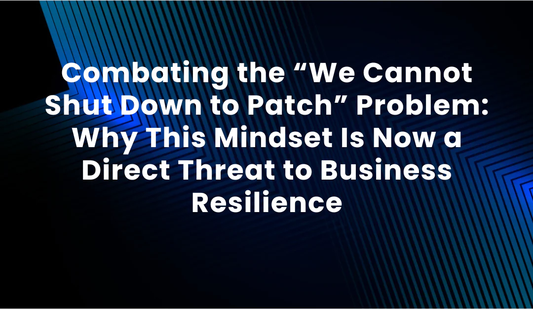 Combating the “We Cannot Shut Down to Patch” Problem: Why This Mindset Is Now a Direct Threat to Business Resilience